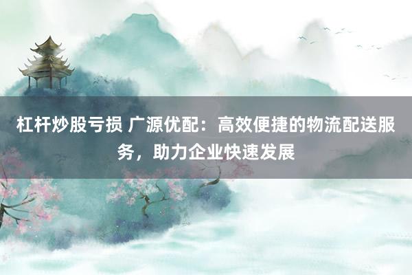 杠杆炒股亏损 广源优配：高效便捷的物流配送服务，助力企业快速发展