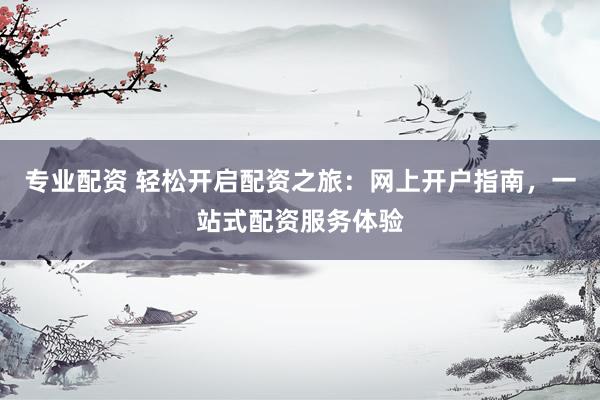 专业配资 轻松开启配资之旅：网上开户指南，一站式配资服务体验