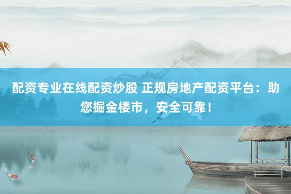 配资专业在线配资炒股 正规房地产配资平台：助您掘金楼市，安全可靠！