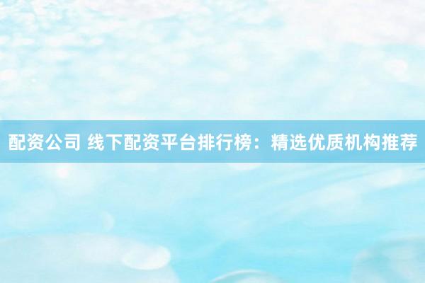 配资公司 线下配资平台排行榜：精选优质机构推荐