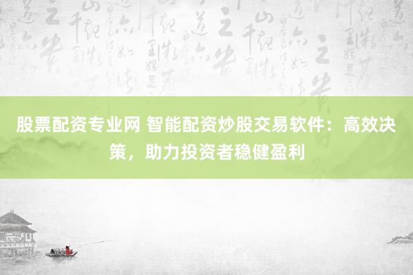 股票配资专业网 智能配资炒股交易软件：高效决策，助力投资者稳健盈利