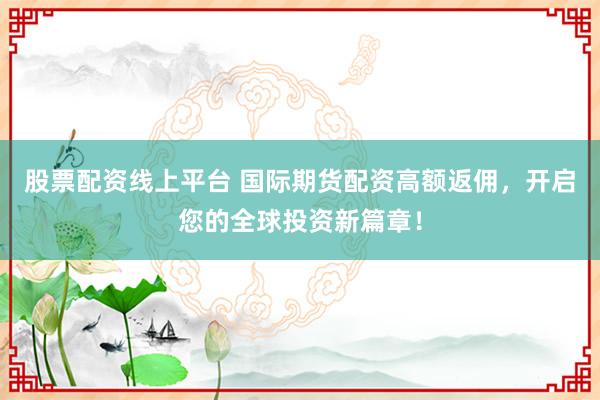股票配资线上平台 国际期货配资高额返佣，开启您的全球投资新篇章！