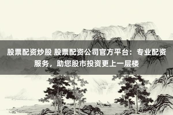 股票配资炒股 股票配资公司官方平台：专业配资服务，助您股市投资更上一层楼