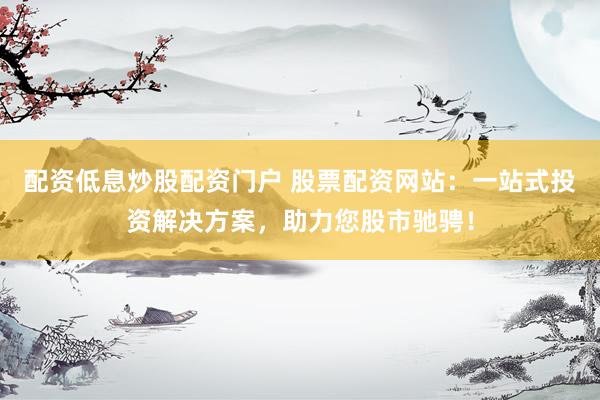 配资低息炒股配资门户 股票配资网站：一站式投资解决方案，助力您股市驰骋！