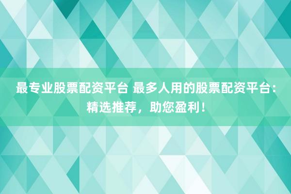 最专业股票配资平台 最多人用的股票配资平台：精选推荐，助您盈利！
