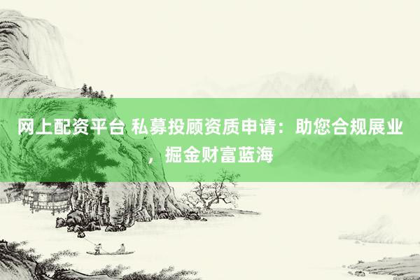 网上配资平台 私募投顾资质申请:助您合规展业,掘金财富蓝海