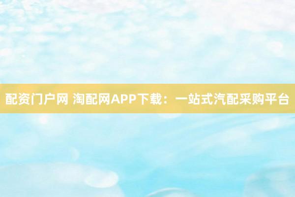 配资门户网 淘配网APP下载:一站式汽配采购平台