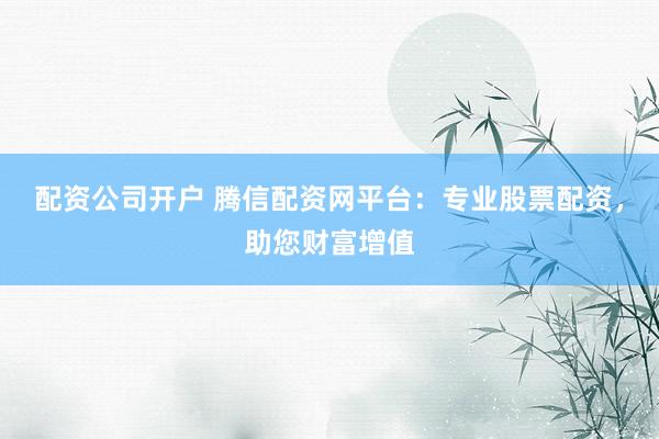 配资公司开户 腾信配资网平台:专业股票配资,助您财富增值