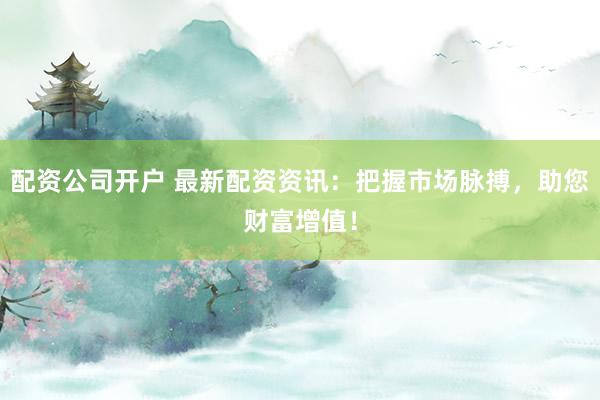 配资公司开户 最新配资资讯:把握市场脉搏,助您财富增值!
