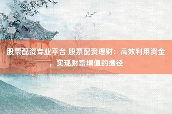 股票配资专业平台 股票配资理财：高效利用资金，实现财富增值的捷径