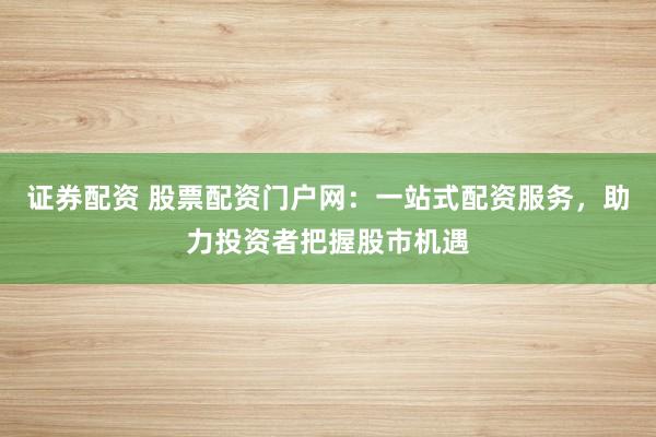 证券配资 股票配资门户网：一站式配资服务，助力投资者把握股市机遇