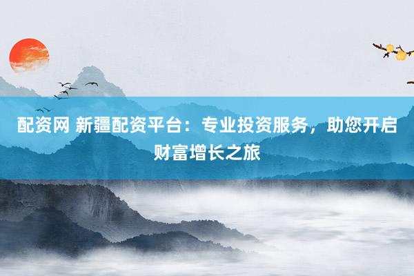 配资网 新疆配资平台:专业投资服务,助您开启财富增长之旅