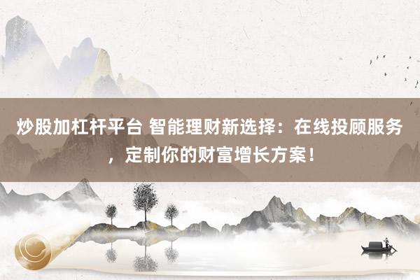 炒股加杠杆平台 智能理财新选择:在线投顾服务,定制你的财富增长方案!