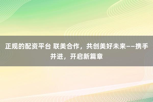 正规的配资平台 联美合作，共创美好未来——携手并进，开启新篇章