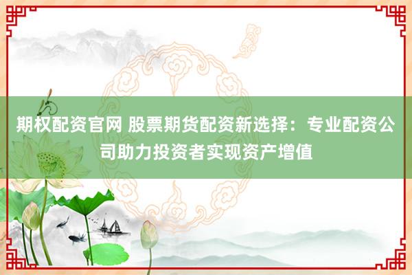 期权配资官网 股票期货配资新选择:专业配资公司助力投资者实现资产增值