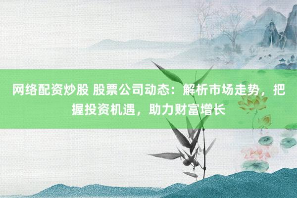 网络配资炒股 股票公司动态:解析市场走势,把握投资机遇,助力财富增长