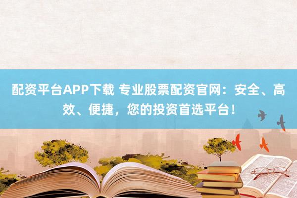 配资平台APP下载 专业股票配资官网:安全、高效、便捷,您的投资首选平台!