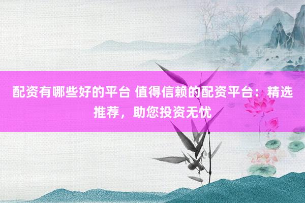 配资有哪些好的平台 值得信赖的配资平台:精选推荐,助您投资无忧