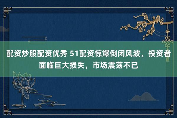 配资炒股配资优秀 51配资惊爆倒闭风波,投资者面临巨大损失,市场震荡不已