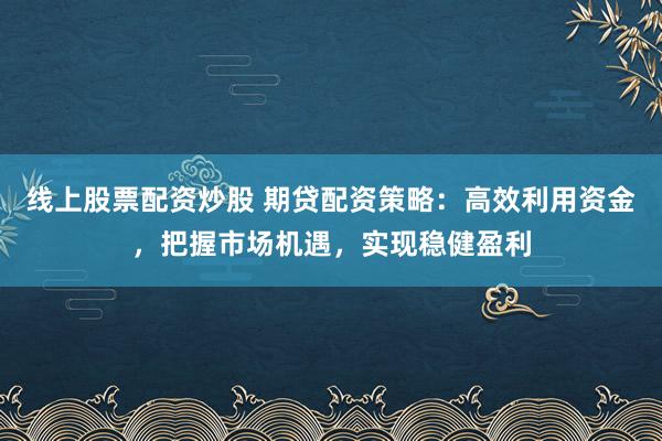 线上股票配资炒股 期贷配资策略:高效利用资金,把握市场机遇,实现稳健盈利