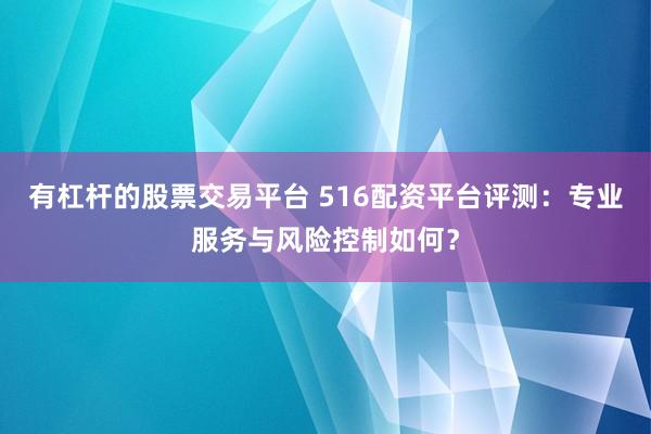 有杠杆的股票交易平台 516配资平台评测:专业服务与风险控制如何?