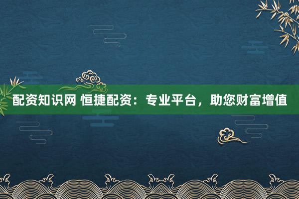 配资知识网 恒捷配资：专业平台，助您财富增值