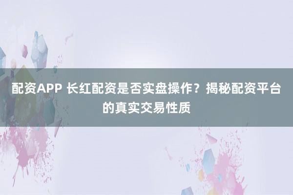 配资APP 长红配资是否实盘操作？揭秘配资平台的真实交易性质
