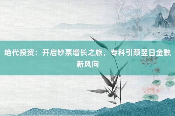 绝代投资:开启钞票增长之旅,专科引颈翌日金融新风向
