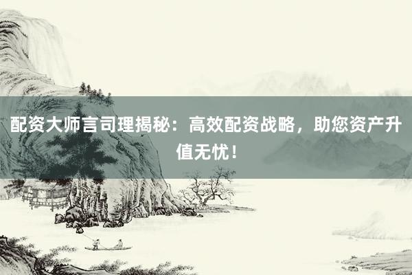 配资大师言司理揭秘：高效配资战略，助您资产升值无忧！