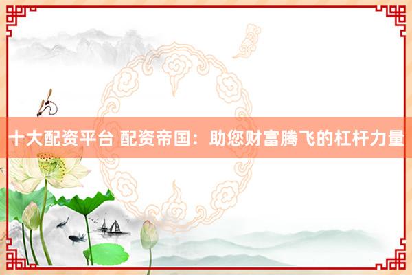 十大配资平台 配资帝国:助您财富腾飞的杠杆力量