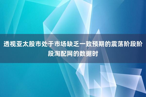 透视亚太股市处于市场缺乏一致预期的震荡阶段阶段淘配网的数据时