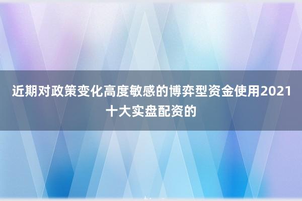近期对政策变化高度敏感的博弈型资金使用2021十大实盘配资的