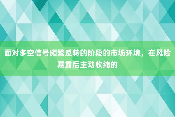 面对多空信号频繁反转的阶段的市场环境，在风险暴露后主动收缩的