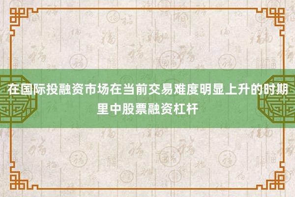 在国际投融资市场在当前交易难度明显上升的时期里中股票融资杠杆