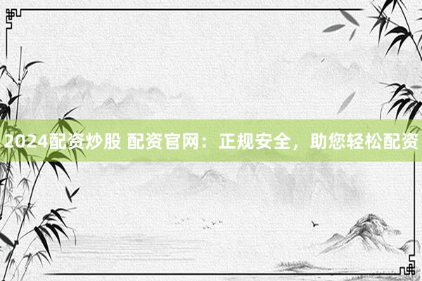 2024配资炒股 配资官网:正规安全,助您轻松配资