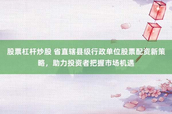 股票杠杆炒股 省直辖县级行政单位股票配资新策略,助力投资者把握市场机遇