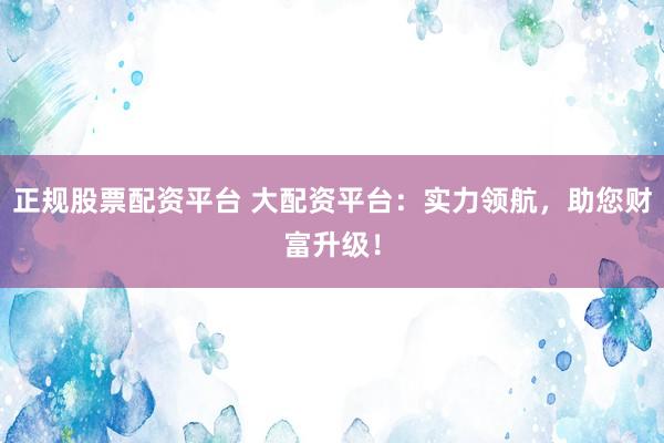 正规股票配资平台 大配资平台:实力领航,助您财富升级!