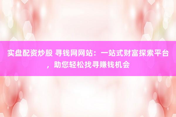 实盘配资炒股 寻钱网网站:一站式财富探索平台,助您轻松找寻赚钱机会