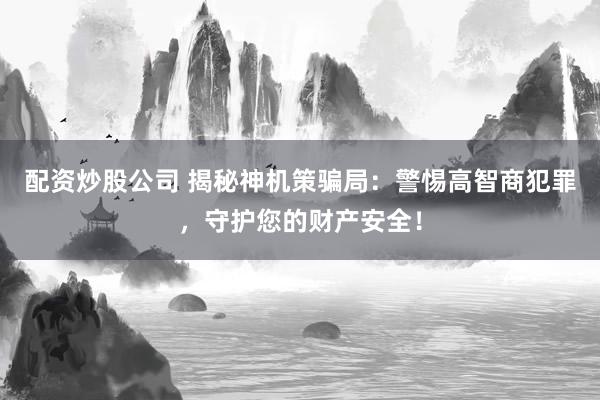 配资炒股公司 揭秘神机策骗局:警惕高智商犯罪,守护您的财产安全!