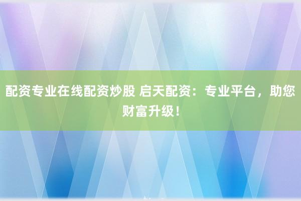 配资专业在线配资炒股 启天配资:专业平台,助您财富升级!
