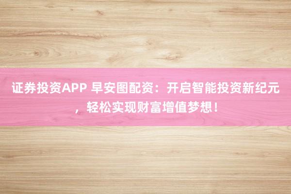 证券投资APP 早安图配资：开启智能投资新纪元，轻松实现财富增值梦想！
