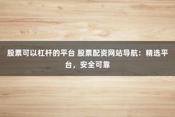 股票可以杠杆的平台 股票配资网站导航：精选平台，安全可靠