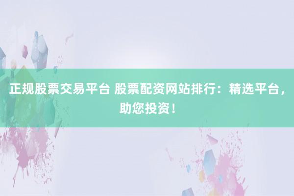 正规股票交易平台 股票配资网站排行：精选平台，助您投资！