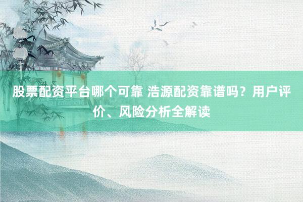股票配资平台哪个可靠 浩源配资靠谱吗？用户评价、风险分析全解读