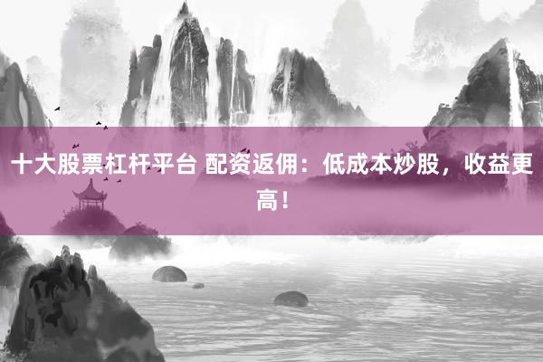 十大股票杠杆平台 配资返佣：低成本炒股，收益更高！