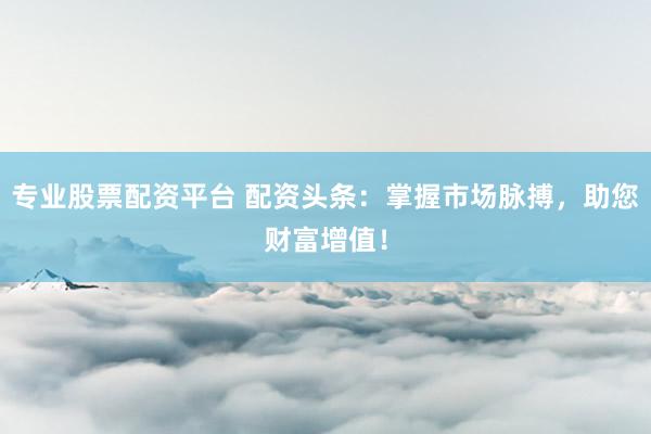 专业股票配资平台 配资头条：掌握市场脉搏，助您财富增值！