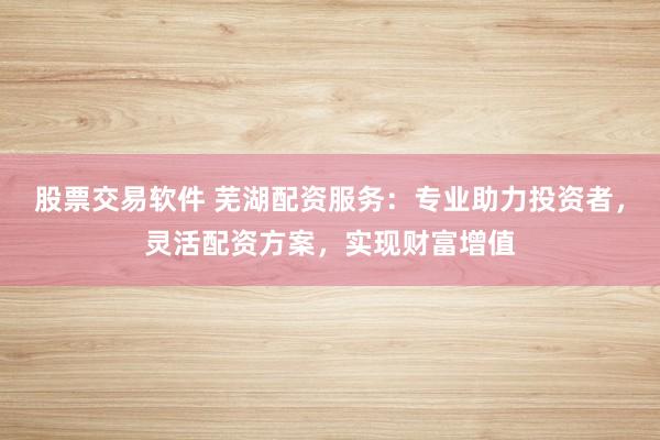 股票交易软件 芜湖配资服务：专业助力投资者，灵活配资方案，实现财富增值