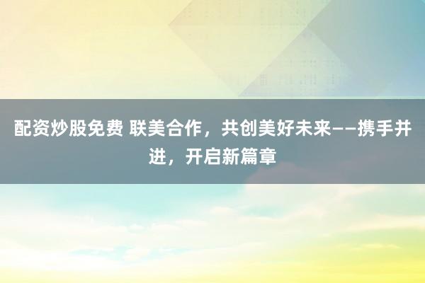 配资炒股免费 联美合作，共创美好未来——携手并进，开启新篇章