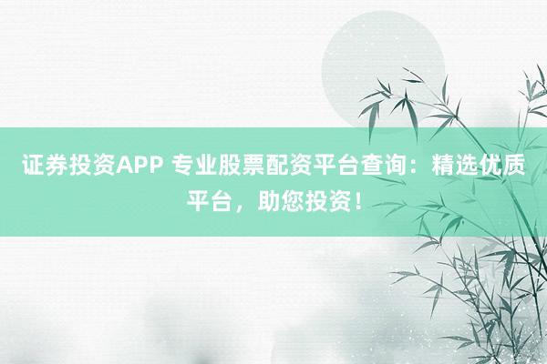证券投资APP 专业股票配资平台查询：精选优质平台，助您投资！