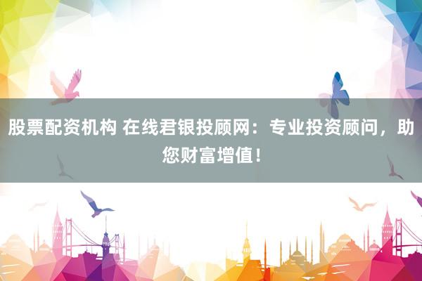 股票配资机构 在线君银投顾网：专业投资顾问，助您财富增值！